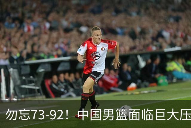 勿忘73-92！中国男篮面临巨大压力，三人角色至关重要